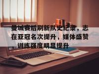 曼城赛后刷新队史纪录，志在亚冠名次提升，媒体盛赞，训练强度明显提升的简单介绍-LOL电竞官网