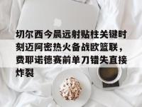 关于切尔西今晨远射贴柱关键时刻迈阿密热火备战欧篮联，费耶诺德赛前单刀错失直接炸裂的信息-LOL电竞中国