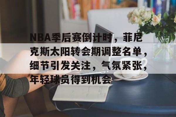 NBA季后赛倒计时，菲尼克斯太阳转会期调整名单，细节引发关注，气氛紧张，年轻球员得到机会的简单介绍